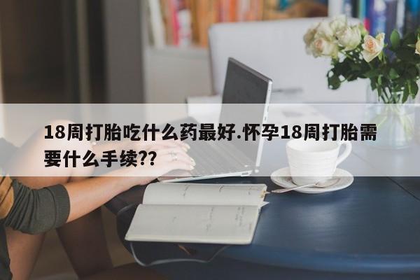 堕胎药怎么买18周打胎吃什么药最好.怀孕18周打胎需要什么手续??