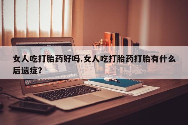堕胎药怎么买女人吃打胎药好吗.女人吃打胎药打胎有什么后遗症？
