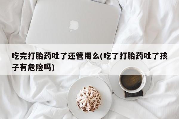 堕胎药怎么买吃完打胎药吐了还管用么(吃了打胎药吐了孩子有危险吗)