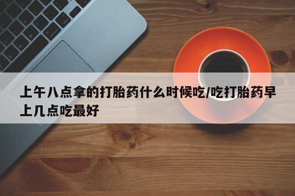 堕胎药怎么买上午八点拿的打胎药什么时候吃/吃打胎药早上几点吃最好