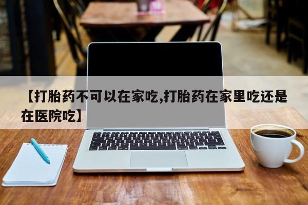 堕胎药怎么买【打胎药不可以在家吃,打胎药在家里吃还是在医院吃】