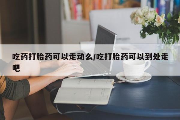 堕胎药怎么买吃药打胎药可以走动么/吃打胎药可以到处走吧
