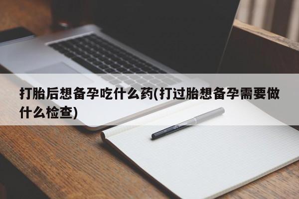 堕胎药怎么买打胎后想备孕吃什么药(打过胎想备孕需要做什么检查)