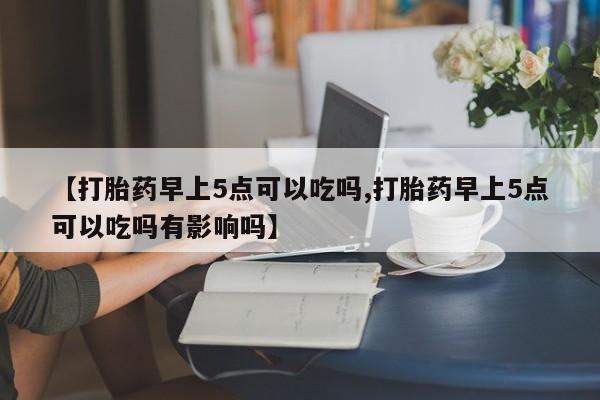 堕胎药怎么买【打胎药早上5点可以吃吗,打胎药早上5点可以吃吗有影响吗】