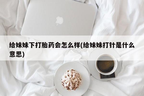堕胎药怎么买给妹妹下打胎药会怎么样(给妹妹打针是什么意思)
