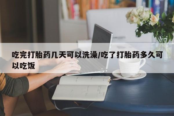 堕胎药怎么买吃完打胎药几天可以洗澡/吃了打胎药多久可以吃饭