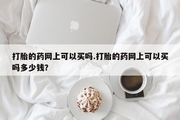 堕胎药怎么买打胎的药网上可以买吗.打胎的药网上可以买吗多少钱?