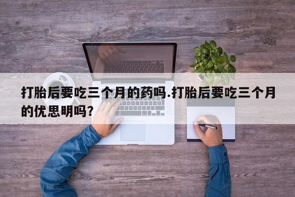 堕胎药怎么买打胎后要吃三个月的药吗.打胎后要吃三个月的优思明吗？