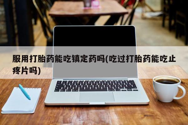 堕胎药怎么买服用打胎药能吃镇定药吗(吃过打胎药能吃止疼片吗)