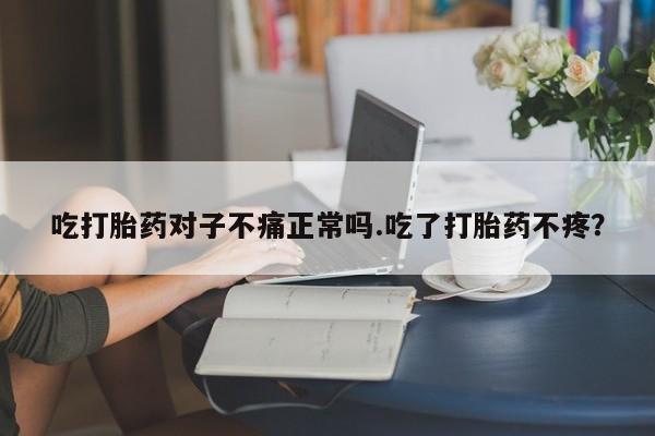 堕胎药怎么买吃打胎药对子不痛正常吗.吃了打胎药不疼？