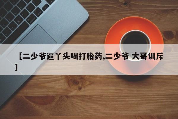堕胎药怎么买【二少爷逼丫头喝打胎药,二少爷 大哥训斥】