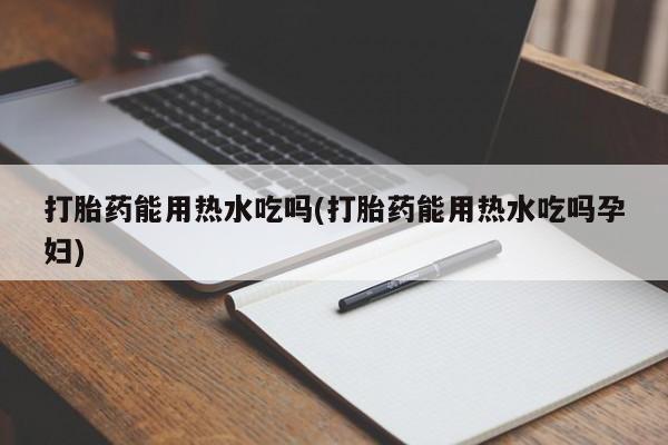 堕胎药怎么买打胎药能用热水吃吗(打胎药能用热水吃吗孕妇)