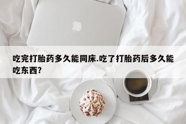 堕胎药怎么买吃完打胎药多久能同床.吃了打胎药后多久能吃东西？