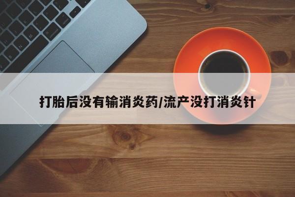 堕胎药怎么买打胎后没有输消炎药/流产没打消炎针