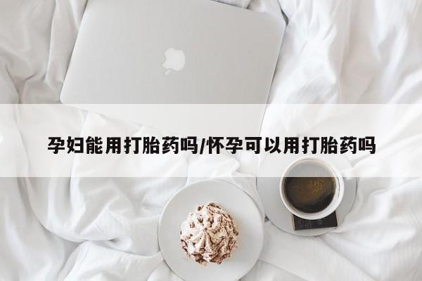 堕胎药怎么买孕妇能用打胎药吗/怀孕可以用打胎药吗