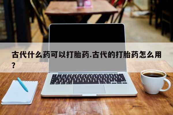 堕胎药怎么买古代什么药可以打胎药.古代的打胎药怎么用?