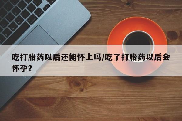 堕胎药怎么买吃打胎药以后还能怀上吗/吃了打胎药以后会怀孕?