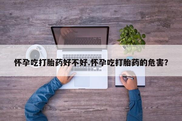 堕胎药怎么买怀孕吃打胎药好不好.怀孕吃打胎药的危害？