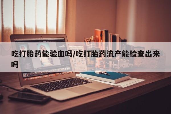 堕胎药怎么买吃打胎药能验血吗/吃打胎药流产能检查出来吗
